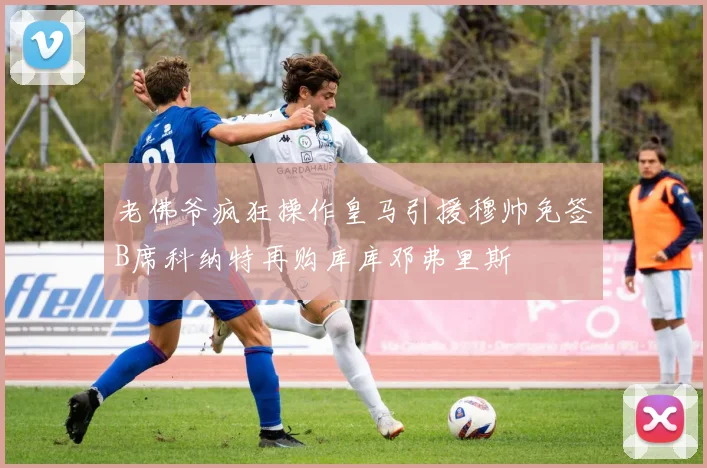 老佛爷疯狂操作皇马引援穆帅免签B席科纳特再购库库邓弗里斯