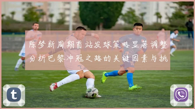 陈梦新周期首站发球策略显著调整分析巴黎冲冠之路的关键因素与挑战
