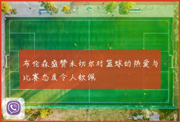布伦森盛赞米切尔对篮球的热爱与比赛态度令人钦佩