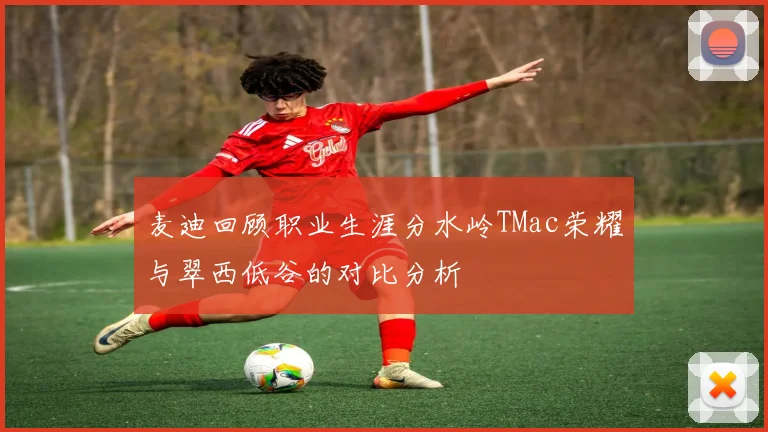 麦迪回顾职业生涯分水岭TMac荣耀与翠西低谷的对比分析