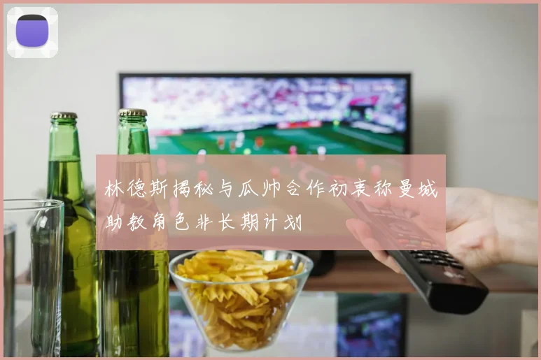 林德斯揭秘与瓜帅合作初衷称曼城助教角色非长期计划